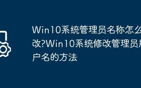 Win10系统管理员名称怎么改?Win10系统修改管理员用户名的方法