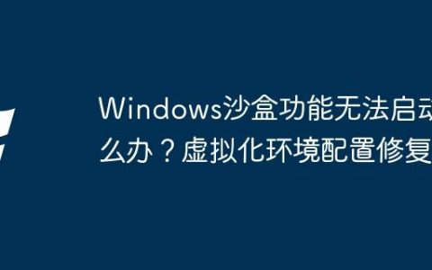 Windows沙盒功能无法启动怎么办？虚拟化环境配置修复