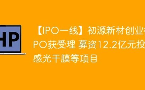 【IPO一线】初源新材创业板IPO获受理 募资12.2亿元投建感光干膜等项目