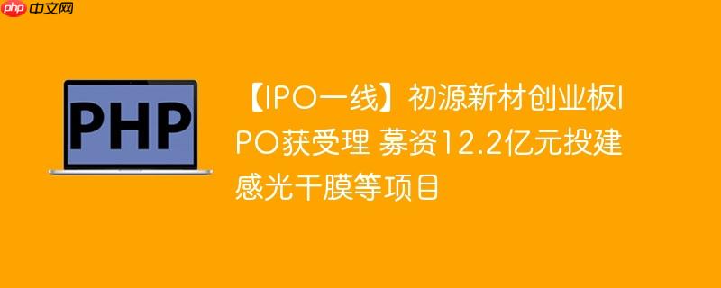 【IPO一线】初源新材创业板IPO获受理 募资12.2亿元投建感光干膜等项目