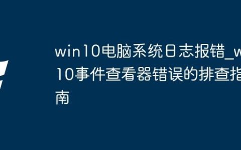win10电脑系统日志报错_win10事件查看器错误的排查指南