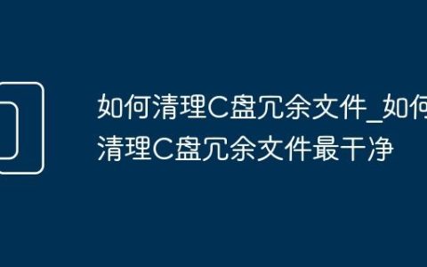 如何清理C盘冗余文件_如何清理C盘冗余文件最干净
