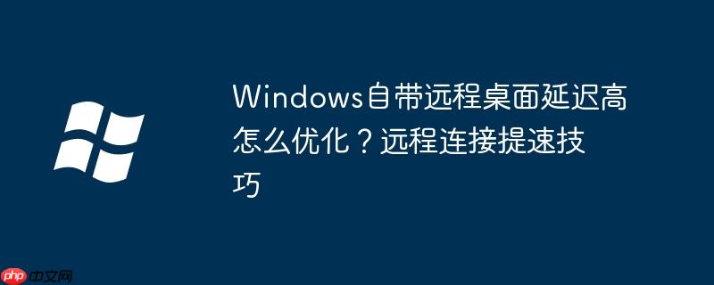 Windows自带远程桌面延迟高怎么优化?远程连接提速技巧