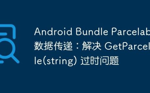 Android Bundle Parcelable 数据传递：解决 GetParcelable(string) 过时问题