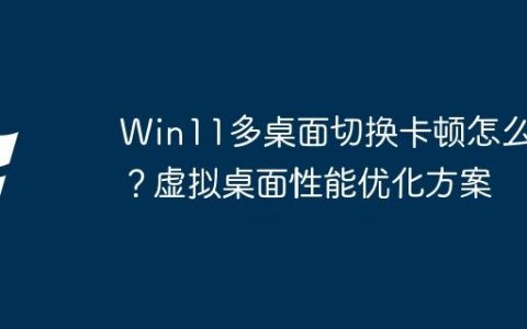Win11多桌面切换卡顿怎么办？虚拟桌面性能优化方案