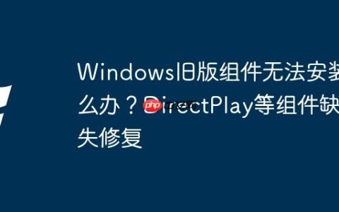 Windows旧版组件无法安装怎么办？DirectPlay等组件缺失修复