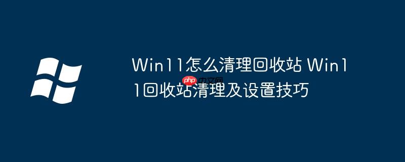 Win11怎么清理回收站 Win11回收站清理及设置技巧
