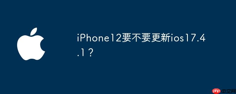 iPhone12要不要更新ios17.4.1?