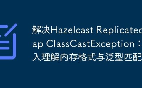 解决Hazelcast ReplicatedMap ClassCastException：深入理解内存格式与泛型匹配