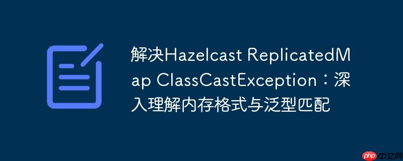 解决Hazelcast ReplicatedMap ClassCastException:深入理解内存格式与泛型匹配