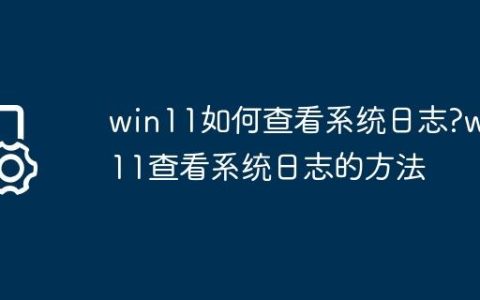 win11如何查看系统日志?win11查看系统日志的方法