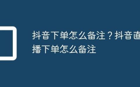 抖音下单怎么备注？抖音直播下单怎么备注