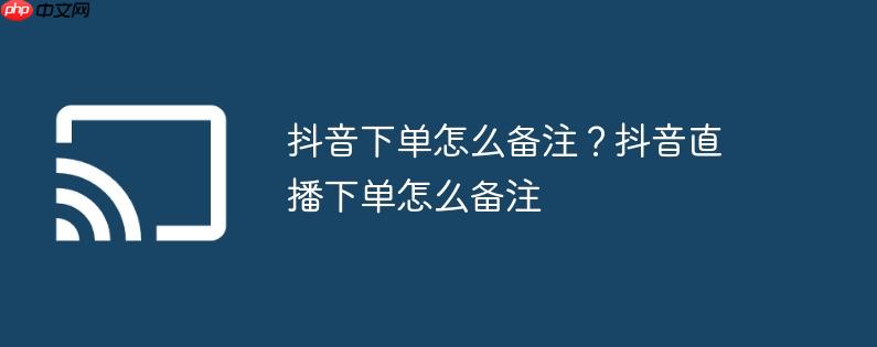 抖音下单怎么备注？抖音直播下单怎么备注