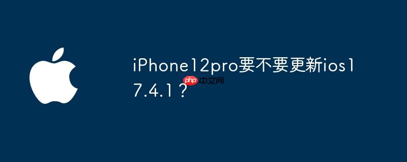 iPhone12pro要不要更新ios17.4.1?