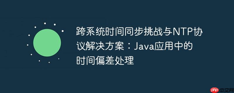 跨系统时间同步挑战与ntp协议解决方案:java应用中的时间偏差处理