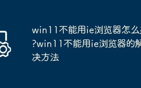 win11不能用ie浏览器怎么办?win11不能用ie浏览器的解决方法