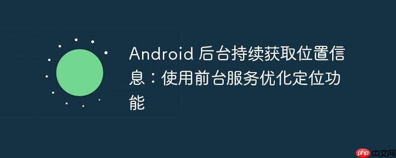 Android 后台持续获取位置信息:使用前台服务优化定位功能