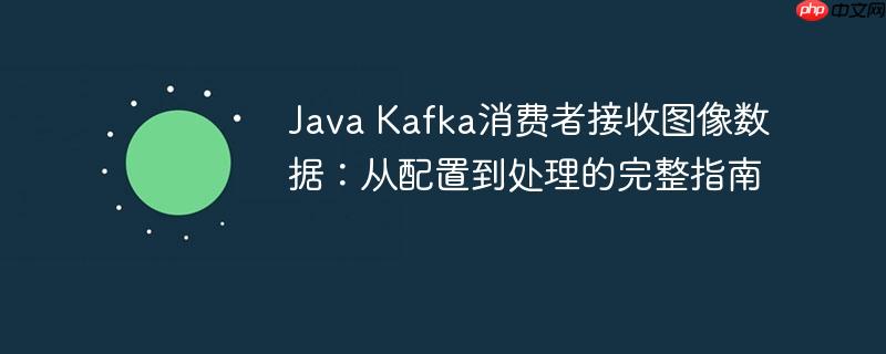Java Kafka消费者接收图像数据:从配置到处理的完整指南