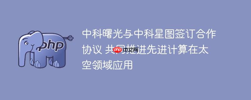 中科曙光与中科星图签订合作协议 共同推进先进计算在太空领域应用