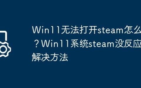 Win11无法打开steam怎么办？Win11系统steam没反应的解决方法