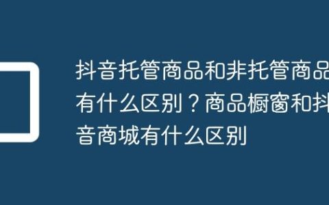 抖音托管商品和非托管商品有什么区别？商品橱窗和抖音商城有什么区别