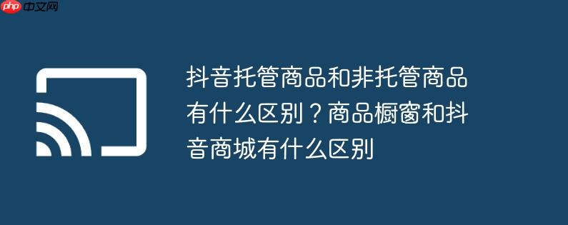 抖音托管商品和非托管商品有什么区别?商品橱窗和抖音商城有什么区别