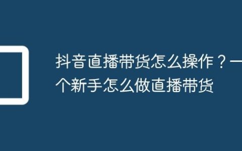 抖音直播带货怎么操作？一个新手怎么做直播带货