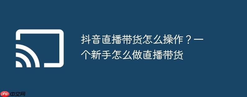 抖音直播带货怎么操作?一个新手怎么做直播带货