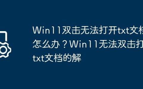 Win11双击无法打开txt文档怎么办？Win11无法双击打开txt文档的解