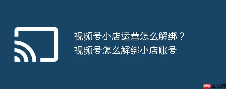 视频号小店运营怎么解绑?视频号怎么解绑小店账号