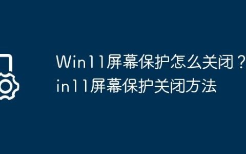 Win11屏幕保护怎么关闭？Win11屏幕保护关闭方法