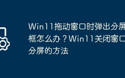 Win11拖动窗口时弹出分屏框怎么办？Win11关闭窗口分屏的方法