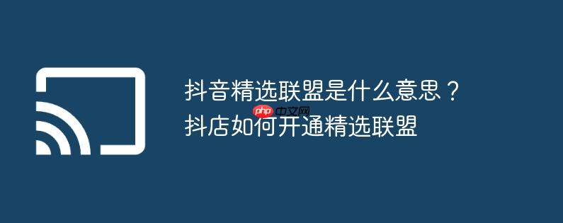 抖音精选联盟是什么意思?抖店如何开通精选联盟