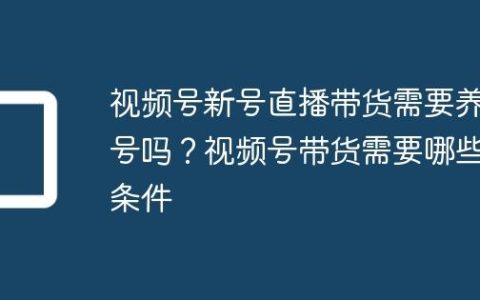 视频号新号直播带货需要养号吗？视频号带货需要哪些条件
