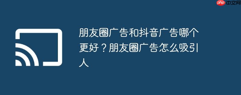 朋友圈广告和抖音广告哪个更好?朋友圈广告怎么吸引人