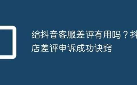 给抖音客服差评有用吗？抖店差评申诉成功诀窍