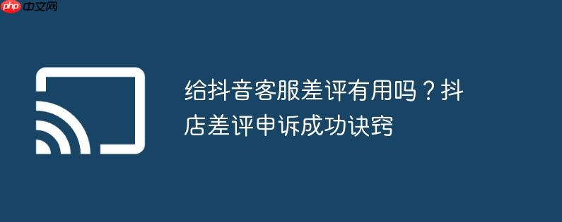 给抖音客服差评有用吗?抖店差评申诉成功诀窍
