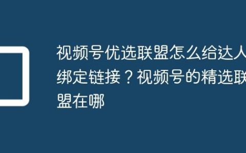视频号优选联盟怎么给达人绑定链接？视频号的精选联盟在哪