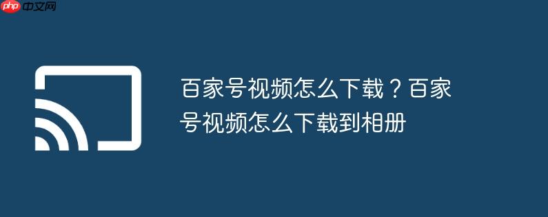 百家号视频怎么下载?百家号视频怎么下载到相册