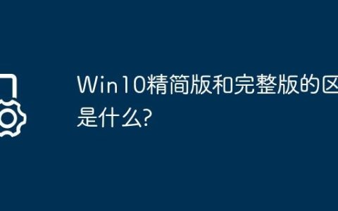 Win10精简版和完整版的区别是什么?