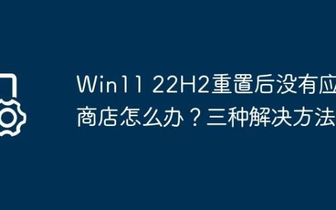 Win11 22H2重置后没有应用商店怎么办？三种解决方法