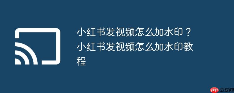 小红书发视频怎么加水印?小红书发视频怎么加水印教程
