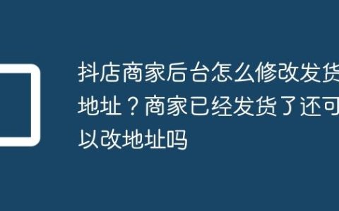 抖店商家后台怎么修改发货地址？商家已经发货了还可以改地址吗