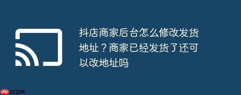 抖店商家后台怎么修改发货地址?商家已经发货了还可以改地址吗