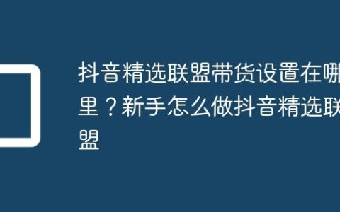 抖音精选联盟带货设置在哪里？新手怎么做抖音精选联盟
