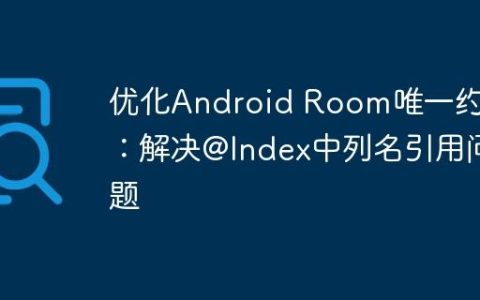优化Android Room唯一约束：解决@Index中列名引用问题