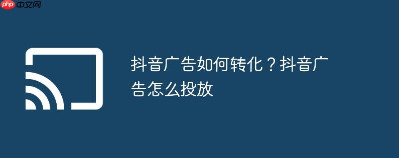 抖音广告如何转化?抖音广告怎么投放