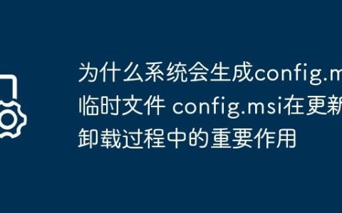 为什么系统会生成config.msi临时文件 config.msi在更新卸载过程中的重要作用