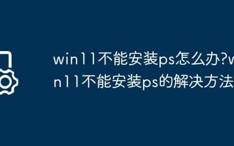 win11不能安装ps怎么办?win11不能安装ps的解决方法
