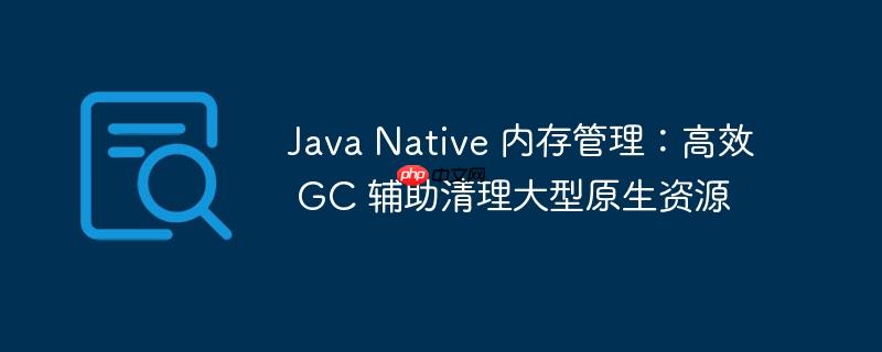 java native 内存管理:高效 gc 辅助清理大型原生资源